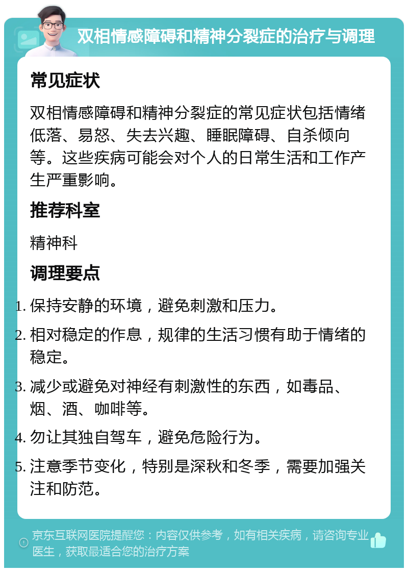 双相情感障碍和精神分裂症的治疗与调理 常见症状 双相情感障碍和精神分裂症的常见症状包括情绪低落、易怒、失去兴趣、睡眠障碍、自杀倾向等。这些疾病可能会对个人的日常生活和工作产生严重影响。 推荐科室 精神科 调理要点 保持安静的环境，避免刺激和压力。 相对稳定的作息，规律的生活习惯有助于情绪的稳定。 减少或避免对神经有刺激性的东西，如毒品、烟、酒、咖啡等。 勿让其独自驾车，避免危险行为。 注意季节变化，特别是深秋和冬季，需要加强关注和防范。