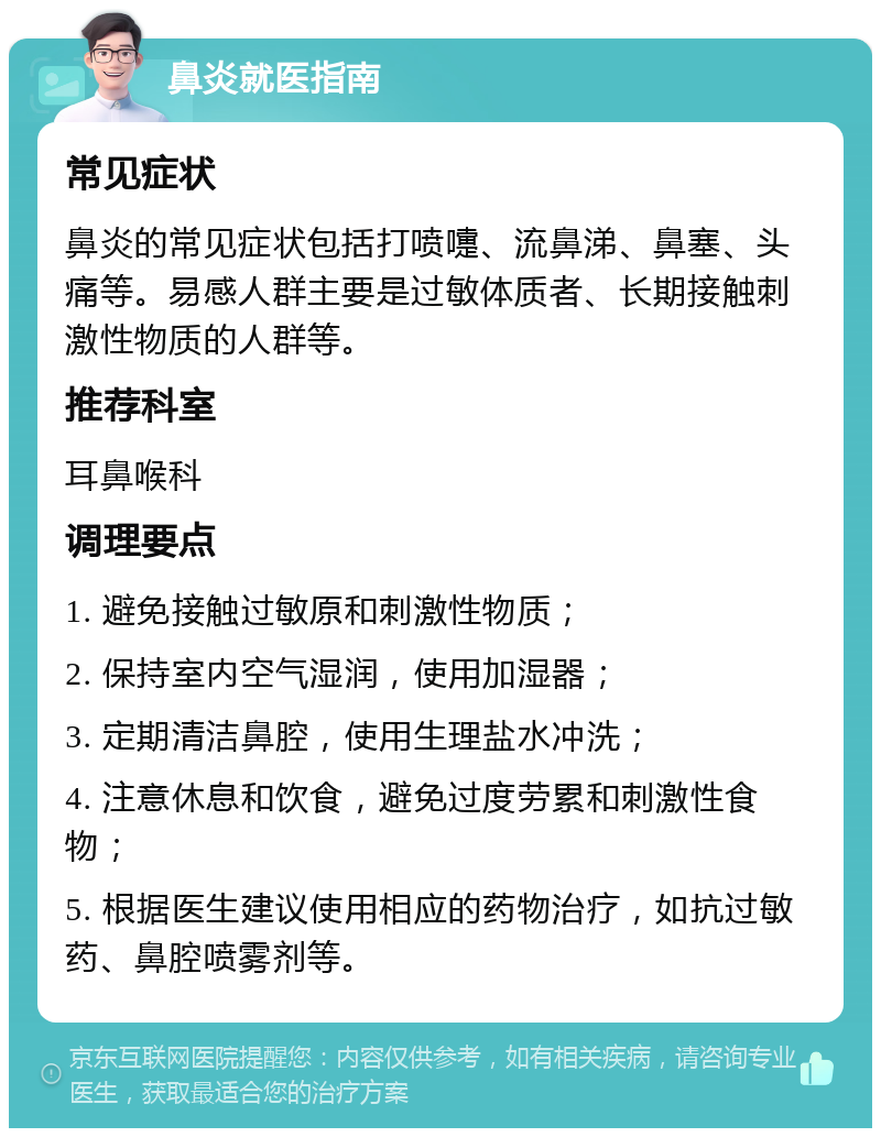 鼻炎就医指南 常见症状 鼻炎的常见症状包括打喷嚏、流鼻涕、鼻塞、头痛等。易感人群主要是过敏体质者、长期接触刺激性物质的人群等。 推荐科室 耳鼻喉科 调理要点 1. 避免接触过敏原和刺激性物质； 2. 保持室内空气湿润，使用加湿器； 3. 定期清洁鼻腔，使用生理盐水冲洗； 4. 注意休息和饮食，避免过度劳累和刺激性食物； 5. 根据医生建议使用相应的药物治疗，如抗过敏药、鼻腔喷雾剂等。