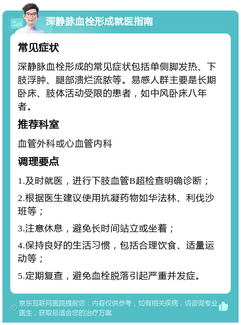 深静脉血栓形成就医指南 常见症状 深静脉血栓形成的常见症状包括单侧脚发热、下肢浮肿、腿部溃烂流脓等。易感人群主要是长期卧床、肢体活动受限的患者，如中风卧床八年者。 推荐科室 血管外科或心血管内科 调理要点 1.及时就医，进行下肢血管B超检查明确诊断； 2.根据医生建议使用抗凝药物如华法林、利伐沙班等； 3.注意休息，避免长时间站立或坐着； 4.保持良好的生活习惯，包括合理饮食、适量运动等； 5.定期复查，避免血栓脱落引起严重并发症。