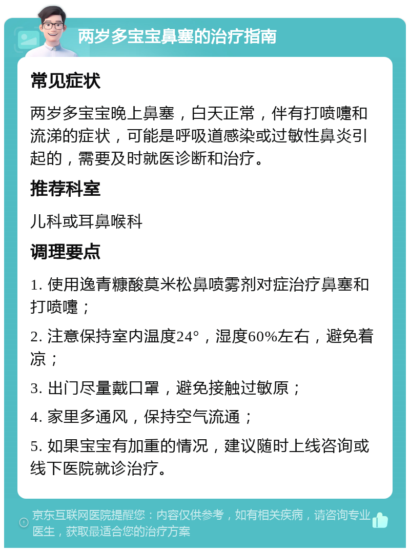 两岁多宝宝鼻塞的治疗指南 常见症状 两岁多宝宝晚上鼻塞，白天正常，伴有打喷嚏和流涕的症状，可能是呼吸道感染或过敏性鼻炎引起的，需要及时就医诊断和治疗。 推荐科室 儿科或耳鼻喉科 调理要点 1. 使用逸青糠酸莫米松鼻喷雾剂对症治疗鼻塞和打喷嚏； 2. 注意保持室内温度24°，湿度60%左右，避免着凉； 3. 出门尽量戴口罩，避免接触过敏原； 4. 家里多通风，保持空气流通； 5. 如果宝宝有加重的情况，建议随时上线咨询或线下医院就诊治疗。