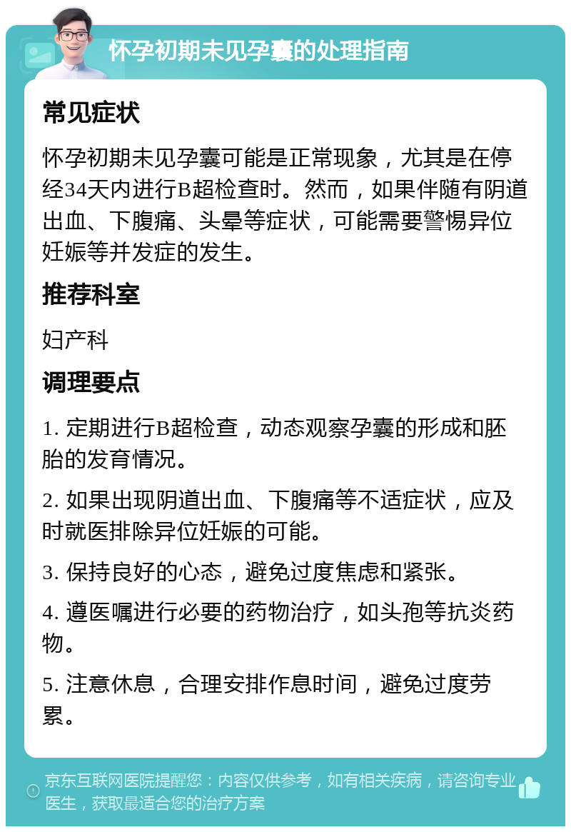 怀孕初期未见孕囊的处理指南 常见症状 怀孕初期未见孕囊可能是正常现象，尤其是在停经34天内进行B超检查时。然而，如果伴随有阴道出血、下腹痛、头晕等症状，可能需要警惕异位妊娠等并发症的发生。 推荐科室 妇产科 调理要点 1. 定期进行B超检查，动态观察孕囊的形成和胚胎的发育情况。 2. 如果出现阴道出血、下腹痛等不适症状，应及时就医排除异位妊娠的可能。 3. 保持良好的心态，避免过度焦虑和紧张。 4. 遵医嘱进行必要的药物治疗，如头孢等抗炎药物。 5. 注意休息，合理安排作息时间，避免过度劳累。