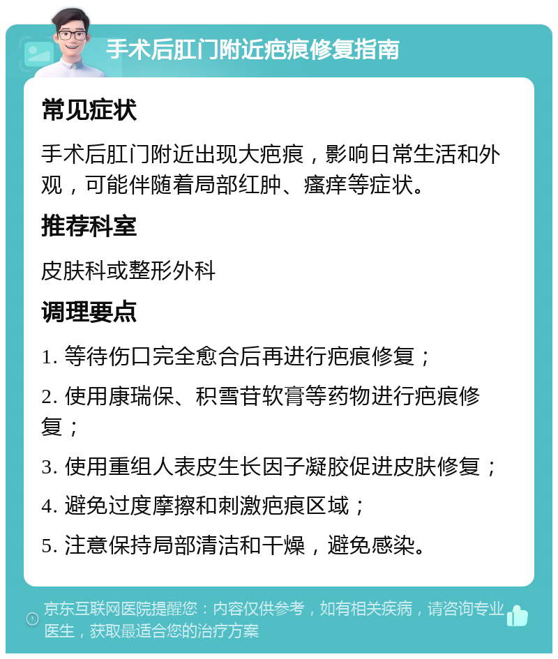 手术后肛门附近疤痕修复指南 常见症状 手术后肛门附近出现大疤痕，影响日常生活和外观，可能伴随着局部红肿、瘙痒等症状。 推荐科室 皮肤科或整形外科 调理要点 1. 等待伤口完全愈合后再进行疤痕修复； 2. 使用康瑞保、积雪苷软膏等药物进行疤痕修复； 3. 使用重组人表皮生长因子凝胶促进皮肤修复； 4. 避免过度摩擦和刺激疤痕区域； 5. 注意保持局部清洁和干燥，避免感染。