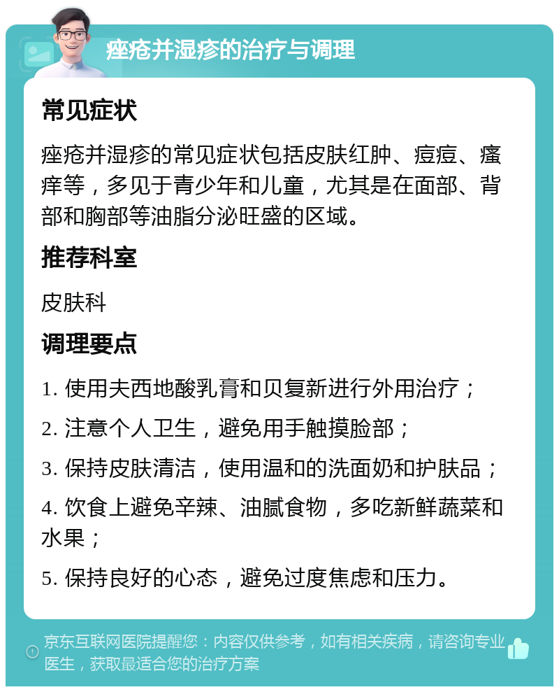 痤疮并湿疹的治疗与调理 常见症状 痤疮并湿疹的常见症状包括皮肤红肿、痘痘、瘙痒等，多见于青少年和儿童，尤其是在面部、背部和胸部等油脂分泌旺盛的区域。 推荐科室 皮肤科 调理要点 1. 使用夫西地酸乳膏和贝复新进行外用治疗； 2. 注意个人卫生，避免用手触摸脸部； 3. 保持皮肤清洁，使用温和的洗面奶和护肤品； 4. 饮食上避免辛辣、油腻食物，多吃新鲜蔬菜和水果； 5. 保持良好的心态，避免过度焦虑和压力。