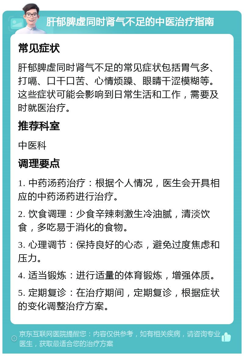 肝郁脾虚同时肾气不足的中医治疗指南 常见症状 肝郁脾虚同时肾气不足的常见症状包括胃气多、打嗝、口干口苦、心情烦躁、眼睛干涩模糊等。这些症状可能会影响到日常生活和工作，需要及时就医治疗。 推荐科室 中医科 调理要点 1. 中药汤药治疗：根据个人情况，医生会开具相应的中药汤药进行治疗。 2. 饮食调理：少食辛辣刺激生冷油腻，清淡饮食，多吃易于消化的食物。 3. 心理调节：保持良好的心态，避免过度焦虑和压力。 4. 适当锻炼：进行适量的体育锻炼，增强体质。 5. 定期复诊：在治疗期间，定期复诊，根据症状的变化调整治疗方案。