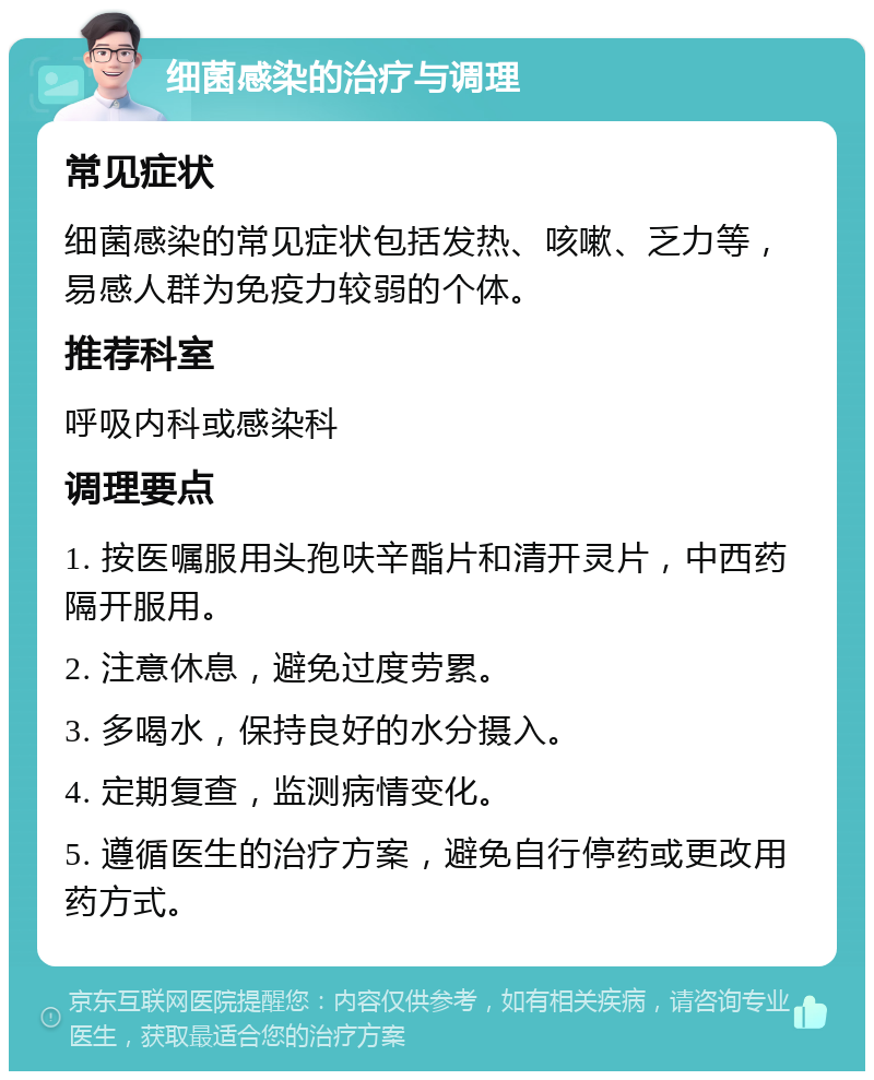 细菌感染的治疗与调理 常见症状 细菌感染的常见症状包括发热、咳嗽、乏力等，易感人群为免疫力较弱的个体。 推荐科室 呼吸内科或感染科 调理要点 1. 按医嘱服用头孢呋辛酯片和清开灵片，中西药隔开服用。 2. 注意休息，避免过度劳累。 3. 多喝水，保持良好的水分摄入。 4. 定期复查，监测病情变化。 5. 遵循医生的治疗方案，避免自行停药或更改用药方式。