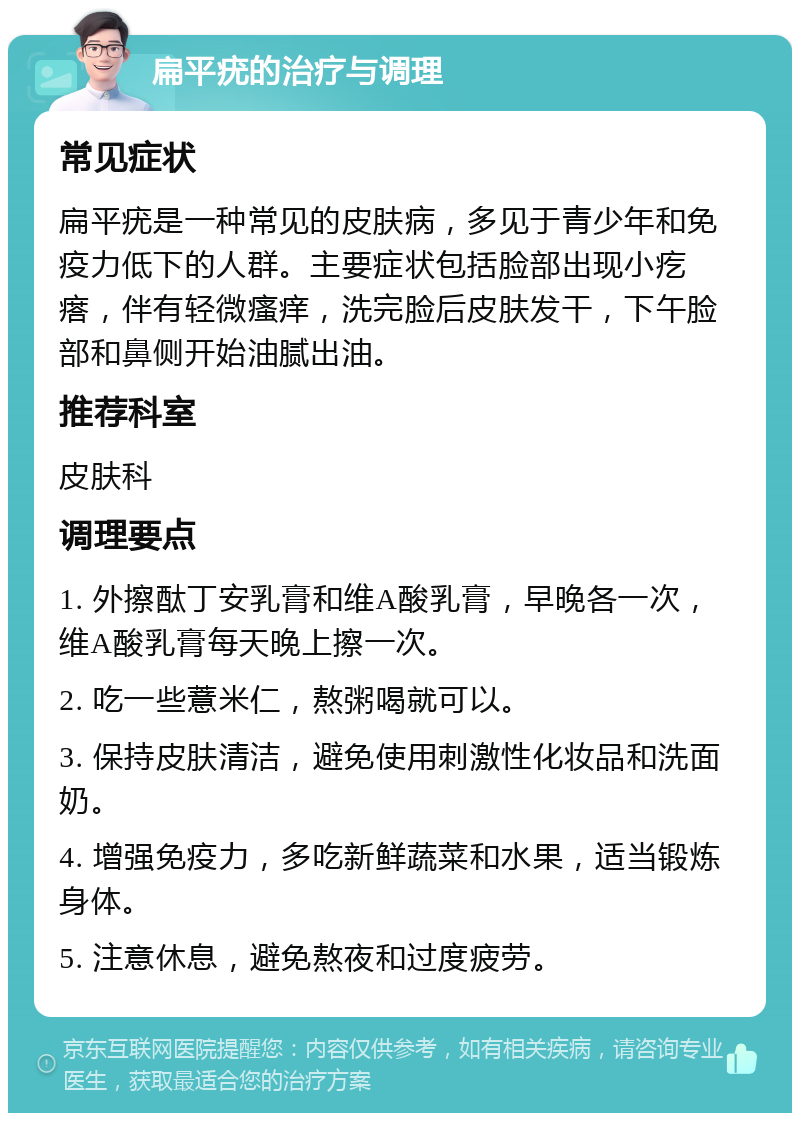 扁平疣的治疗与调理 常见症状 扁平疣是一种常见的皮肤病，多见于青少年和免疫力低下的人群。主要症状包括脸部出现小疙瘩，伴有轻微瘙痒，洗完脸后皮肤发干，下午脸部和鼻侧开始油腻出油。 推荐科室 皮肤科 调理要点 1. 外擦酞丁安乳膏和维A酸乳膏，早晚各一次，维A酸乳膏每天晚上擦一次。 2. 吃一些薏米仁，熬粥喝就可以。 3. 保持皮肤清洁，避免使用刺激性化妆品和洗面奶。 4. 增强免疫力，多吃新鲜蔬菜和水果，适当锻炼身体。 5. 注意休息，避免熬夜和过度疲劳。