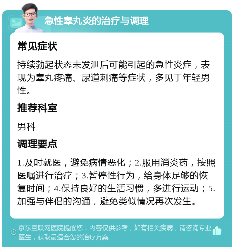 急性睾丸炎的治疗与调理 常见症状 持续勃起状态未发泄后可能引起的急性炎症，表现为睾丸疼痛、尿道刺痛等症状，多见于年轻男性。 推荐科室 男科 调理要点 1.及时就医，避免病情恶化；2.服用消炎药，按照医嘱进行治疗；3.暂停性行为，给身体足够的恢复时间；4.保持良好的生活习惯，多进行运动；5.加强与伴侣的沟通，避免类似情况再次发生。