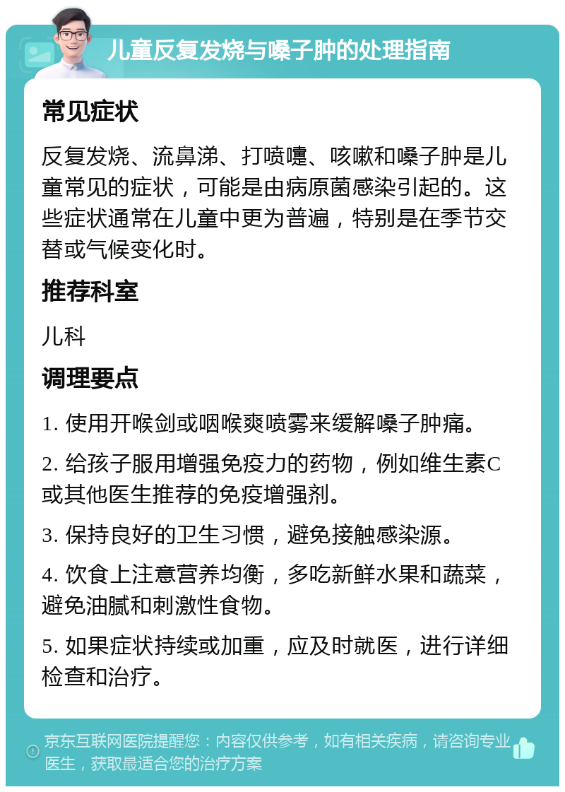 儿童反复发烧与嗓子肿的处理指南 常见症状 反复发烧、流鼻涕、打喷嚏、咳嗽和嗓子肿是儿童常见的症状，可能是由病原菌感染引起的。这些症状通常在儿童中更为普遍，特别是在季节交替或气候变化时。 推荐科室 儿科 调理要点 1. 使用开喉剑或咽喉爽喷雾来缓解嗓子肿痛。 2. 给孩子服用增强免疫力的药物，例如维生素C或其他医生推荐的免疫增强剂。 3. 保持良好的卫生习惯，避免接触感染源。 4. 饮食上注意营养均衡，多吃新鲜水果和蔬菜，避免油腻和刺激性食物。 5. 如果症状持续或加重，应及时就医，进行详细检查和治疗。