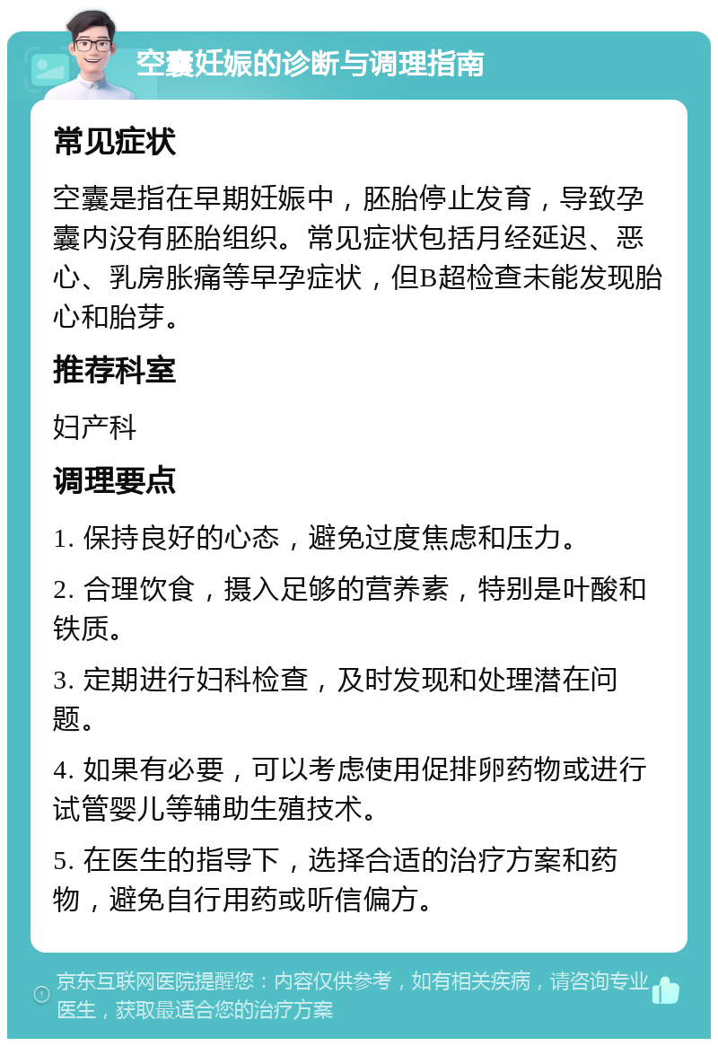 空囊妊娠的诊断与调理指南 常见症状 空囊是指在早期妊娠中，胚胎停止发育，导致孕囊内没有胚胎组织。常见症状包括月经延迟、恶心、乳房胀痛等早孕症状，但B超检查未能发现胎心和胎芽。 推荐科室 妇产科 调理要点 1. 保持良好的心态，避免过度焦虑和压力。 2. 合理饮食，摄入足够的营养素，特别是叶酸和铁质。 3. 定期进行妇科检查，及时发现和处理潜在问题。 4. 如果有必要，可以考虑使用促排卵药物或进行试管婴儿等辅助生殖技术。 5. 在医生的指导下，选择合适的治疗方案和药物，避免自行用药或听信偏方。