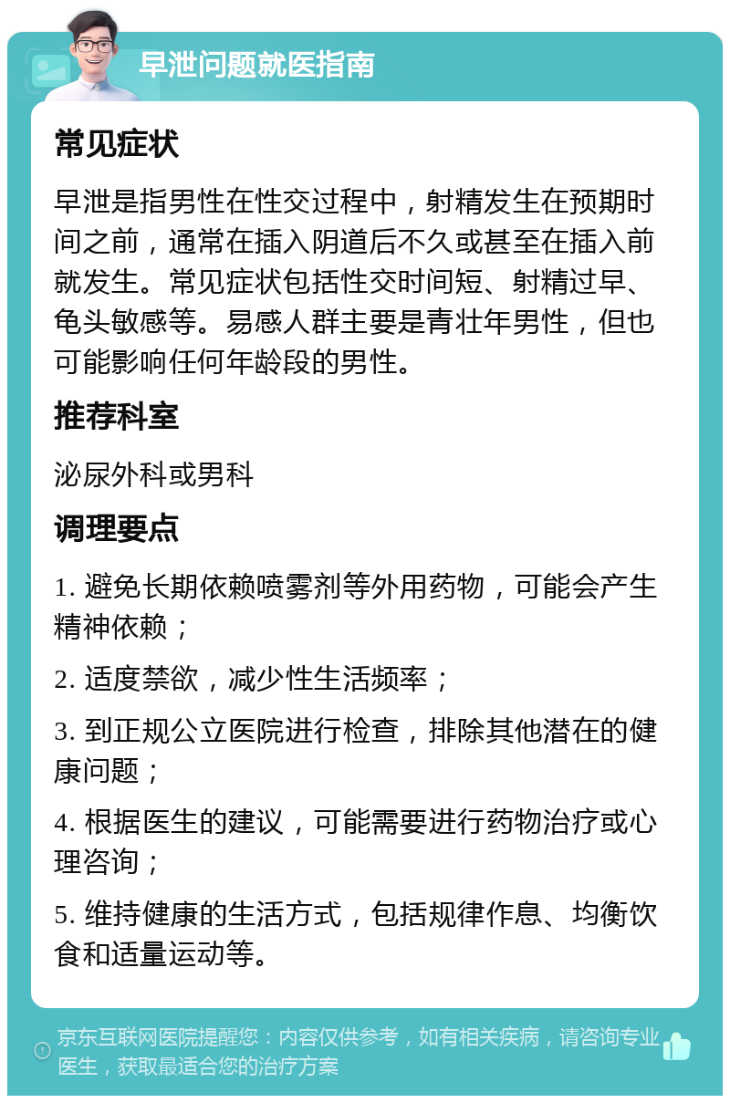 早泄问题就医指南 常见症状 早泄是指男性在性交过程中，射精发生在预期时间之前，通常在插入阴道后不久或甚至在插入前就发生。常见症状包括性交时间短、射精过早、龟头敏感等。易感人群主要是青壮年男性，但也可能影响任何年龄段的男性。 推荐科室 泌尿外科或男科 调理要点 1. 避免长期依赖喷雾剂等外用药物，可能会产生精神依赖； 2. 适度禁欲，减少性生活频率； 3. 到正规公立医院进行检查，排除其他潜在的健康问题； 4. 根据医生的建议，可能需要进行药物治疗或心理咨询； 5. 维持健康的生活方式，包括规律作息、均衡饮食和适量运动等。