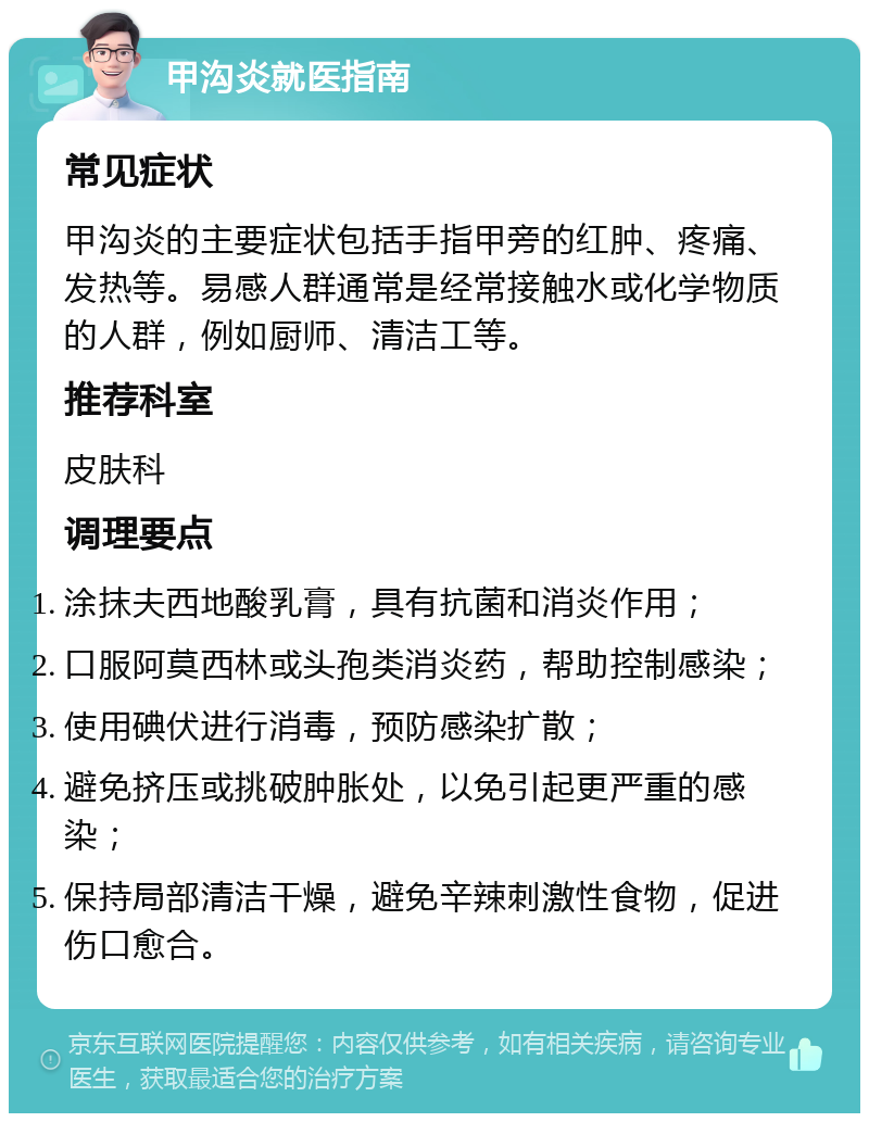 甲沟炎就医指南 常见症状 甲沟炎的主要症状包括手指甲旁的红肿、疼痛、发热等。易感人群通常是经常接触水或化学物质的人群，例如厨师、清洁工等。 推荐科室 皮肤科 调理要点 涂抹夫西地酸乳膏，具有抗菌和消炎作用； 口服阿莫西林或头孢类消炎药，帮助控制感染； 使用碘伏进行消毒，预防感染扩散； 避免挤压或挑破肿胀处，以免引起更严重的感染； 保持局部清洁干燥，避免辛辣刺激性食物，促进伤口愈合。