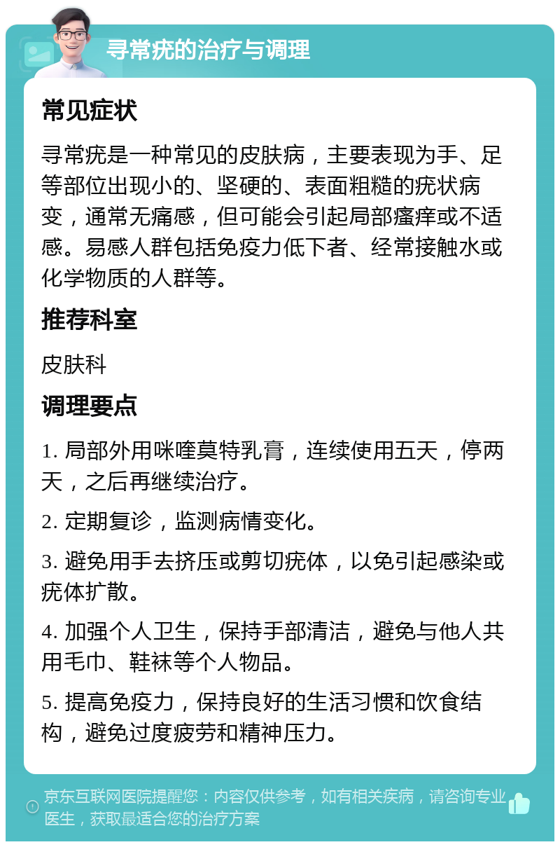 寻常疣的治疗与调理 常见症状 寻常疣是一种常见的皮肤病，主要表现为手、足等部位出现小的、坚硬的、表面粗糙的疣状病变，通常无痛感，但可能会引起局部瘙痒或不适感。易感人群包括免疫力低下者、经常接触水或化学物质的人群等。 推荐科室 皮肤科 调理要点 1. 局部外用咪喹莫特乳膏，连续使用五天，停两天，之后再继续治疗。 2. 定期复诊，监测病情变化。 3. 避免用手去挤压或剪切疣体，以免引起感染或疣体扩散。 4. 加强个人卫生，保持手部清洁，避免与他人共用毛巾、鞋袜等个人物品。 5. 提高免疫力，保持良好的生活习惯和饮食结构，避免过度疲劳和精神压力。