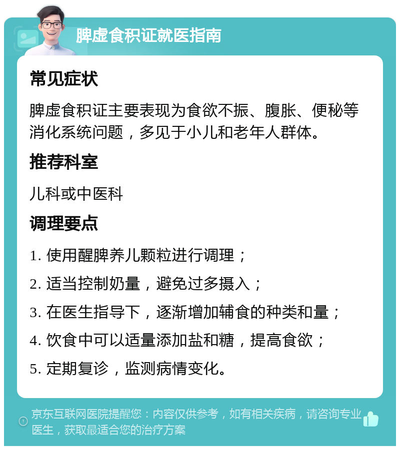 脾虚食积证就医指南 常见症状 脾虚食积证主要表现为食欲不振、腹胀、便秘等消化系统问题，多见于小儿和老年人群体。 推荐科室 儿科或中医科 调理要点 1. 使用醒脾养儿颗粒进行调理； 2. 适当控制奶量，避免过多摄入； 3. 在医生指导下，逐渐增加辅食的种类和量； 4. 饮食中可以适量添加盐和糖，提高食欲； 5. 定期复诊，监测病情变化。