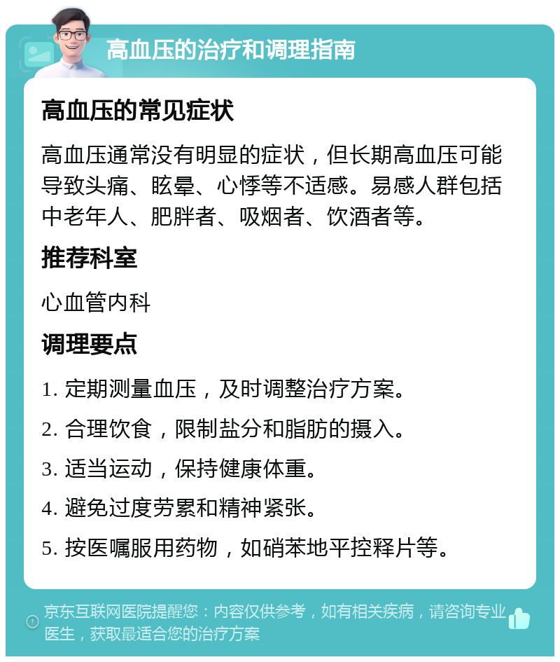 高血压的治疗和调理指南 高血压的常见症状 高血压通常没有明显的症状，但长期高血压可能导致头痛、眩晕、心悸等不适感。易感人群包括中老年人、肥胖者、吸烟者、饮酒者等。 推荐科室 心血管内科 调理要点 1. 定期测量血压，及时调整治疗方案。 2. 合理饮食，限制盐分和脂肪的摄入。 3. 适当运动，保持健康体重。 4. 避免过度劳累和精神紧张。 5. 按医嘱服用药物，如硝苯地平控释片等。