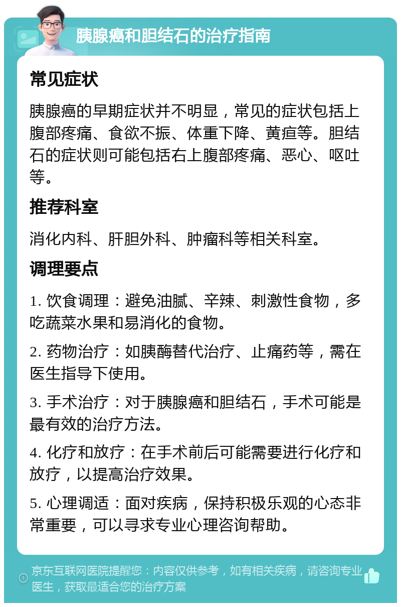 胰腺癌和胆结石的治疗指南 常见症状 胰腺癌的早期症状并不明显，常见的症状包括上腹部疼痛、食欲不振、体重下降、黄疸等。胆结石的症状则可能包括右上腹部疼痛、恶心、呕吐等。 推荐科室 消化内科、肝胆外科、肿瘤科等相关科室。 调理要点 1. 饮食调理：避免油腻、辛辣、刺激性食物，多吃蔬菜水果和易消化的食物。 2. 药物治疗：如胰酶替代治疗、止痛药等，需在医生指导下使用。 3. 手术治疗：对于胰腺癌和胆结石，手术可能是最有效的治疗方法。 4. 化疗和放疗：在手术前后可能需要进行化疗和放疗，以提高治疗效果。 5. 心理调适：面对疾病，保持积极乐观的心态非常重要，可以寻求专业心理咨询帮助。