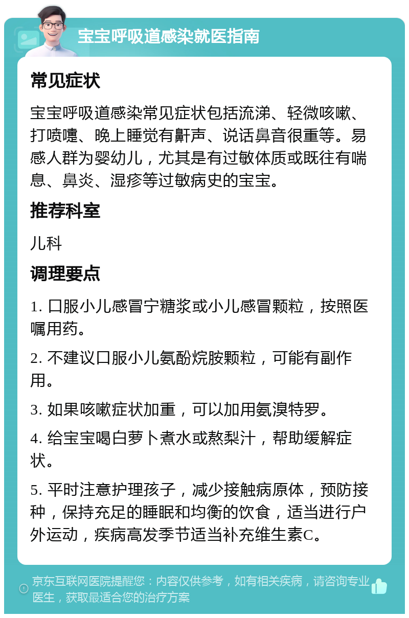 宝宝呼吸道感染就医指南 常见症状 宝宝呼吸道感染常见症状包括流涕、轻微咳嗽、打喷嚏、晚上睡觉有鼾声、说话鼻音很重等。易感人群为婴幼儿，尤其是有过敏体质或既往有喘息、鼻炎、湿疹等过敏病史的宝宝。 推荐科室 儿科 调理要点 1. 口服小儿感冒宁糖浆或小儿感冒颗粒，按照医嘱用药。 2. 不建议口服小儿氨酚烷胺颗粒，可能有副作用。 3. 如果咳嗽症状加重，可以加用氨溴特罗。 4. 给宝宝喝白萝卜煮水或熬梨汁，帮助缓解症状。 5. 平时注意护理孩子，减少接触病原体，预防接种，保持充足的睡眠和均衡的饮食，适当进行户外运动，疾病高发季节适当补充维生素C。