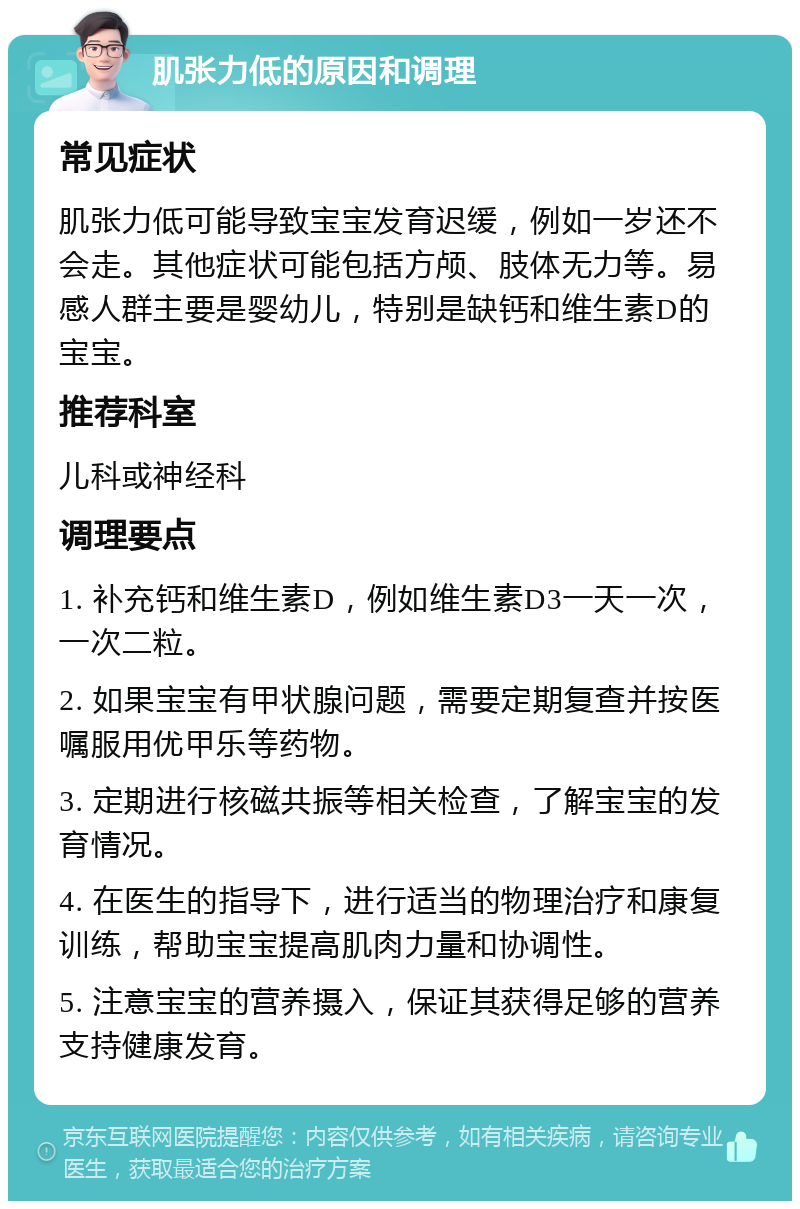 肌张力低的原因和调理 常见症状 肌张力低可能导致宝宝发育迟缓，例如一岁还不会走。其他症状可能包括方颅、肢体无力等。易感人群主要是婴幼儿，特别是缺钙和维生素D的宝宝。 推荐科室 儿科或神经科 调理要点 1. 补充钙和维生素D，例如维生素D3一天一次，一次二粒。 2. 如果宝宝有甲状腺问题，需要定期复查并按医嘱服用优甲乐等药物。 3. 定期进行核磁共振等相关检查，了解宝宝的发育情况。 4. 在医生的指导下，进行适当的物理治疗和康复训练，帮助宝宝提高肌肉力量和协调性。 5. 注意宝宝的营养摄入，保证其获得足够的营养支持健康发育。