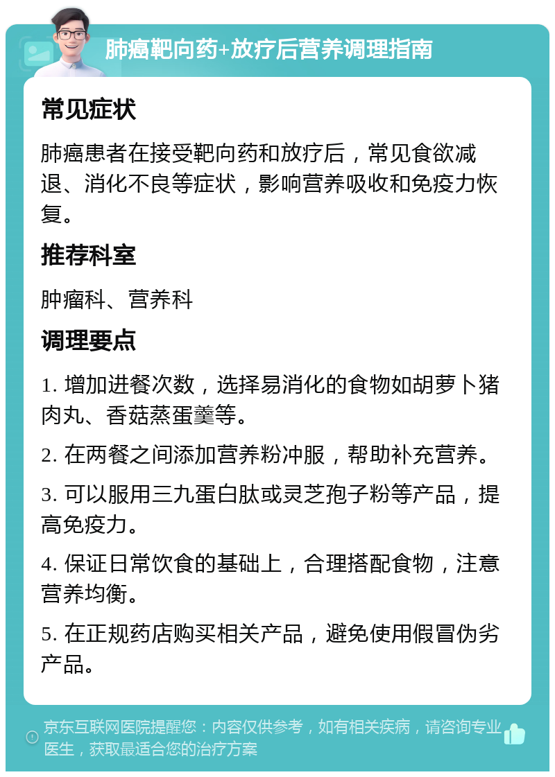 肺癌靶向药+放疗后营养调理指南 常见症状 肺癌患者在接受靶向药和放疗后，常见食欲减退、消化不良等症状，影响营养吸收和免疫力恢复。 推荐科室 肿瘤科、营养科 调理要点 1. 增加进餐次数，选择易消化的食物如胡萝卜猪肉丸、香菇蒸蛋羹等。 2. 在两餐之间添加营养粉冲服，帮助补充营养。 3. 可以服用三九蛋白肽或灵芝孢子粉等产品，提高免疫力。 4. 保证日常饮食的基础上，合理搭配食物，注意营养均衡。 5. 在正规药店购买相关产品，避免使用假冒伪劣产品。