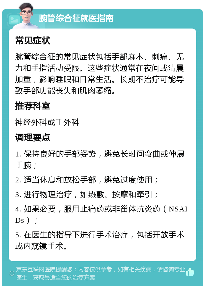 腕管综合征就医指南 常见症状 腕管综合征的常见症状包括手部麻木、刺痛、无力和手指活动受限。这些症状通常在夜间或清晨加重，影响睡眠和日常生活。长期不治疗可能导致手部功能丧失和肌肉萎缩。 推荐科室 神经外科或手外科 调理要点 1. 保持良好的手部姿势，避免长时间弯曲或伸展手腕； 2. 适当休息和放松手部，避免过度使用； 3. 进行物理治疗，如热敷、按摩和牵引； 4. 如果必要，服用止痛药或非甾体抗炎药（NSAIDs）； 5. 在医生的指导下进行手术治疗，包括开放手术或内窥镜手术。