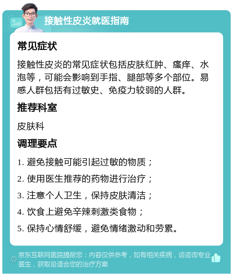 接触性皮炎就医指南 常见症状 接触性皮炎的常见症状包括皮肤红肿、瘙痒、水泡等，可能会影响到手指、腿部等多个部位。易感人群包括有过敏史、免疫力较弱的人群。 推荐科室 皮肤科 调理要点 1. 避免接触可能引起过敏的物质； 2. 使用医生推荐的药物进行治疗； 3. 注意个人卫生，保持皮肤清洁； 4. 饮食上避免辛辣刺激类食物； 5. 保持心情舒缓，避免情绪激动和劳累。