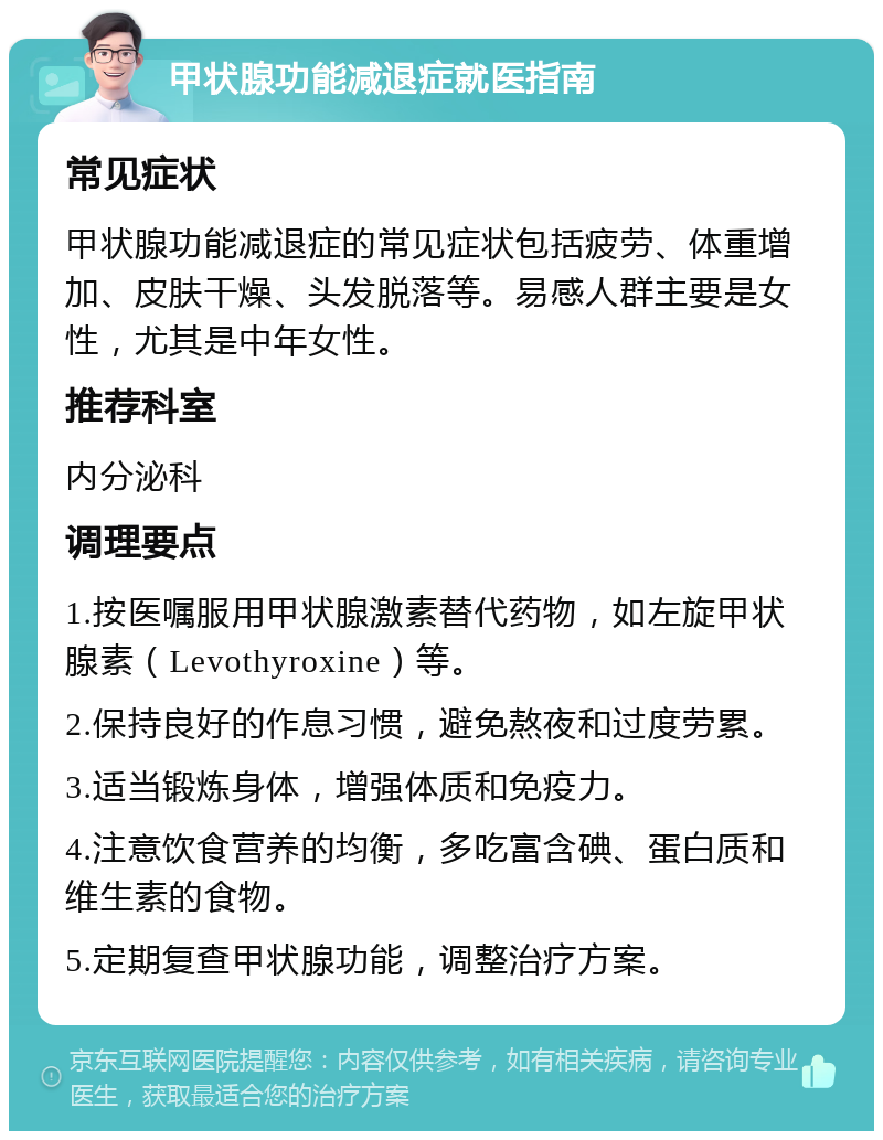 甲状腺功能减退症就医指南 常见症状 甲状腺功能减退症的常见症状包括疲劳、体重增加、皮肤干燥、头发脱落等。易感人群主要是女性，尤其是中年女性。 推荐科室 内分泌科 调理要点 1.按医嘱服用甲状腺激素替代药物，如左旋甲状腺素（Levothyroxine）等。 2.保持良好的作息习惯，避免熬夜和过度劳累。 3.适当锻炼身体，增强体质和免疫力。 4.注意饮食营养的均衡，多吃富含碘、蛋白质和维生素的食物。 5.定期复查甲状腺功能，调整治疗方案。