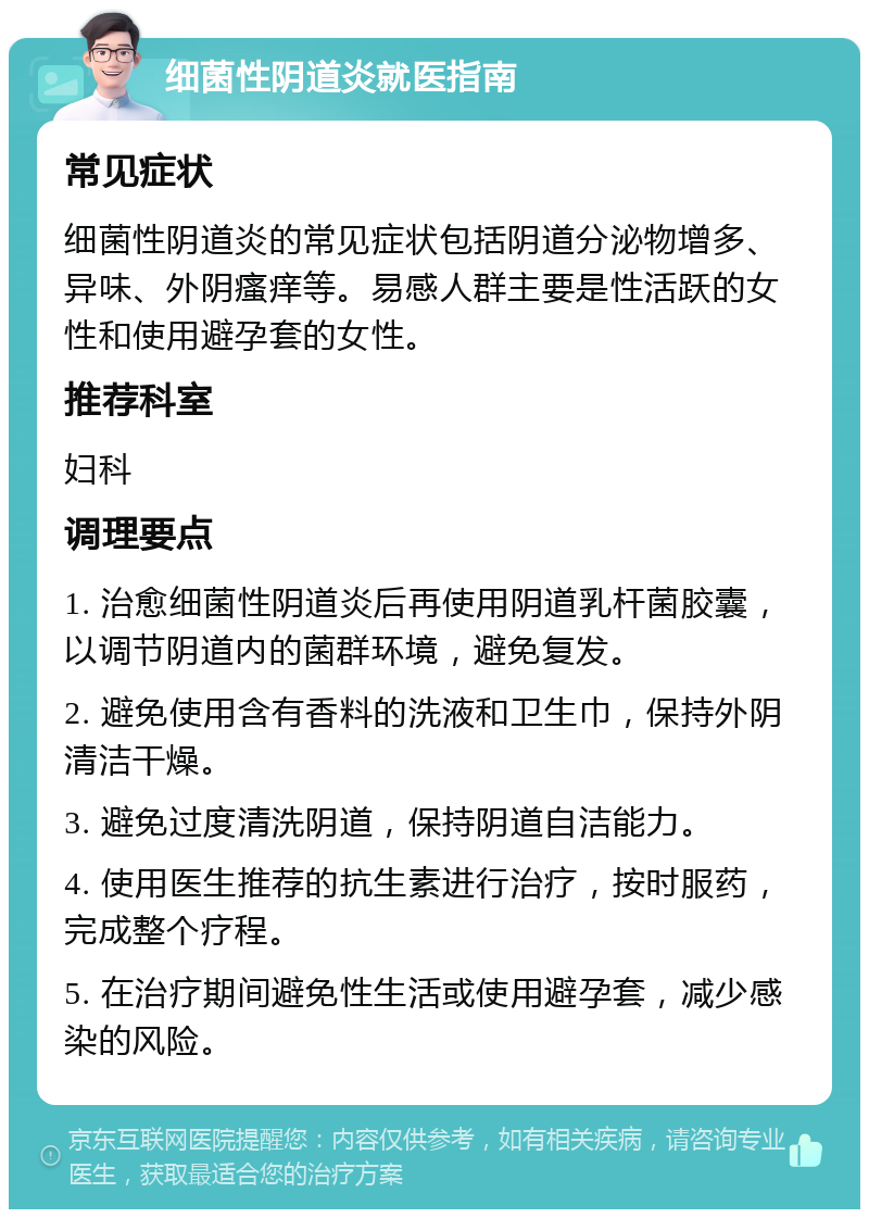 细菌性阴道炎就医指南 常见症状 细菌性阴道炎的常见症状包括阴道分泌物增多、异味、外阴瘙痒等。易感人群主要是性活跃的女性和使用避孕套的女性。 推荐科室 妇科 调理要点 1. 治愈细菌性阴道炎后再使用阴道乳杆菌胶囊，以调节阴道内的菌群环境，避免复发。 2. 避免使用含有香料的洗液和卫生巾，保持外阴清洁干燥。 3. 避免过度清洗阴道，保持阴道自洁能力。 4. 使用医生推荐的抗生素进行治疗，按时服药，完成整个疗程。 5. 在治疗期间避免性生活或使用避孕套，减少感染的风险。