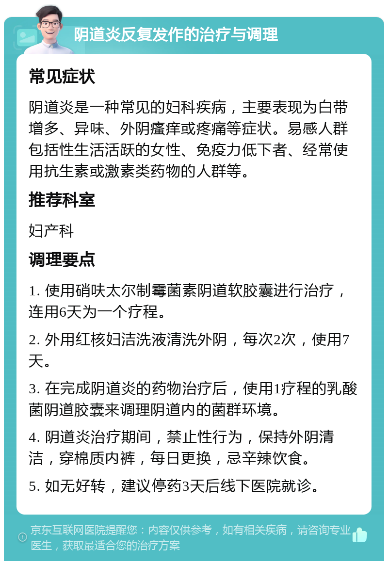 阴道炎反复发作的治疗与调理 常见症状 阴道炎是一种常见的妇科疾病，主要表现为白带增多、异味、外阴瘙痒或疼痛等症状。易感人群包括性生活活跃的女性、免疫力低下者、经常使用抗生素或激素类药物的人群等。 推荐科室 妇产科 调理要点 1. 使用硝呋太尔制霉菌素阴道软胶囊进行治疗，连用6天为一个疗程。 2. 外用红核妇洁洗液清洗外阴，每次2次，使用7天。 3. 在完成阴道炎的药物治疗后，使用1疗程的乳酸菌阴道胶囊来调理阴道内的菌群环境。 4. 阴道炎治疗期间，禁止性行为，保持外阴清洁，穿棉质内裤，每日更换，忌辛辣饮食。 5. 如无好转，建议停药3天后线下医院就诊。