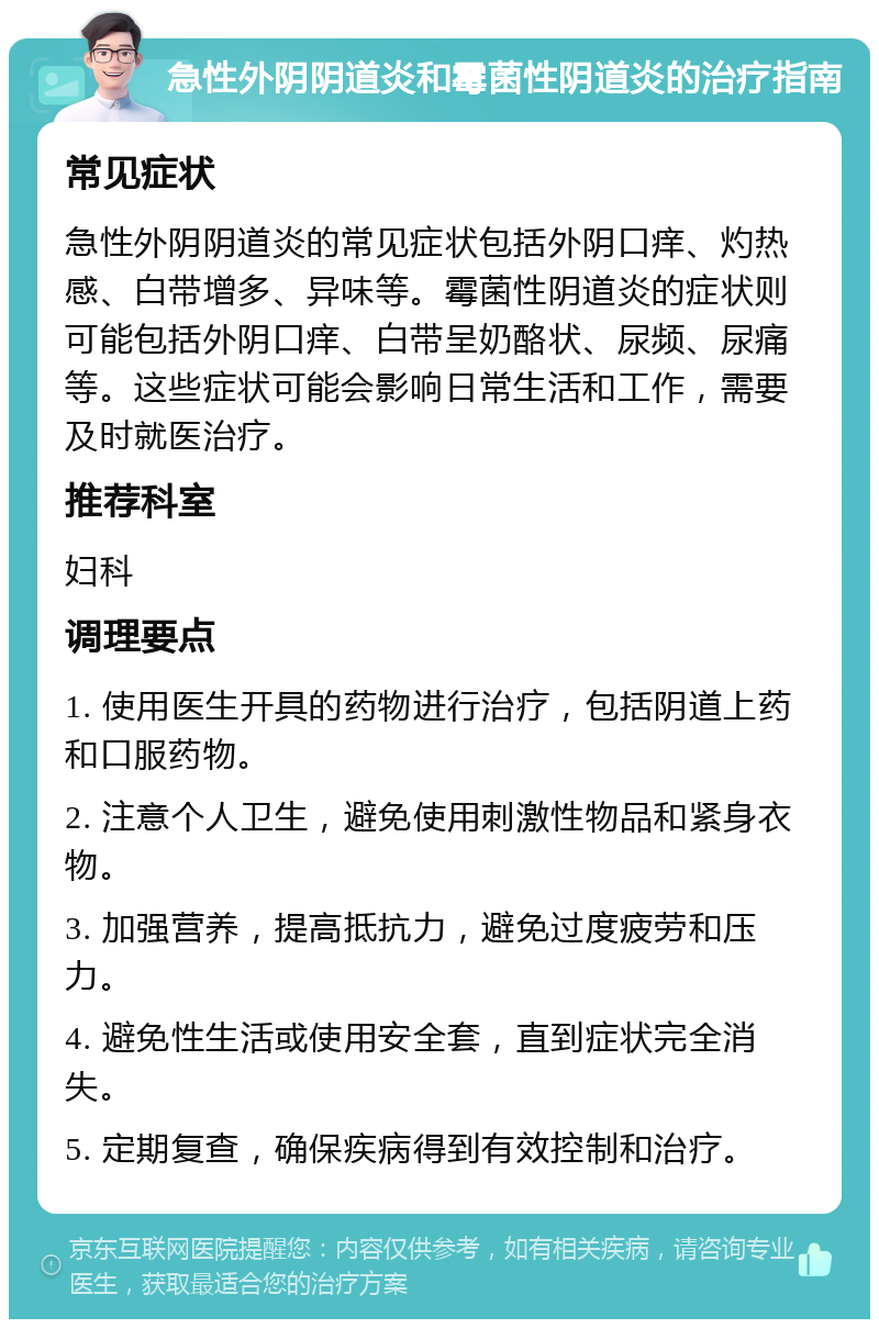 急性外阴阴道炎和霉菌性阴道炎的治疗指南 常见症状 急性外阴阴道炎的常见症状包括外阴口痒、灼热感、白带增多、异味等。霉菌性阴道炎的症状则可能包括外阴口痒、白带呈奶酪状、尿频、尿痛等。这些症状可能会影响日常生活和工作，需要及时就医治疗。 推荐科室 妇科 调理要点 1. 使用医生开具的药物进行治疗，包括阴道上药和口服药物。 2. 注意个人卫生，避免使用刺激性物品和紧身衣物。 3. 加强营养，提高抵抗力，避免过度疲劳和压力。 4. 避免性生活或使用安全套，直到症状完全消失。 5. 定期复查，确保疾病得到有效控制和治疗。