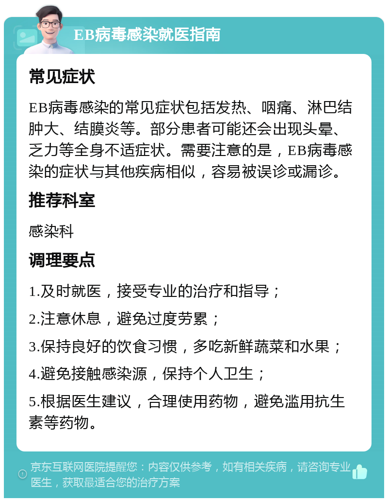 EB病毒感染就医指南 常见症状 EB病毒感染的常见症状包括发热、咽痛、淋巴结肿大、结膜炎等。部分患者可能还会出现头晕、乏力等全身不适症状。需要注意的是，EB病毒感染的症状与其他疾病相似，容易被误诊或漏诊。 推荐科室 感染科 调理要点 1.及时就医，接受专业的治疗和指导； 2.注意休息，避免过度劳累； 3.保持良好的饮食习惯，多吃新鲜蔬菜和水果； 4.避免接触感染源，保持个人卫生； 5.根据医生建议，合理使用药物，避免滥用抗生素等药物。