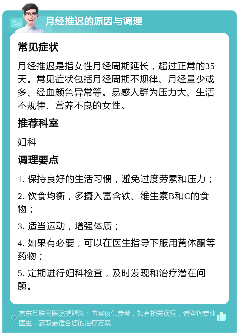 月经推迟的原因与调理 常见症状 月经推迟是指女性月经周期延长，超过正常的35天。常见症状包括月经周期不规律、月经量少或多、经血颜色异常等。易感人群为压力大、生活不规律、营养不良的女性。 推荐科室 妇科 调理要点 1. 保持良好的生活习惯，避免过度劳累和压力； 2. 饮食均衡，多摄入富含铁、维生素B和C的食物； 3. 适当运动，增强体质； 4. 如果有必要，可以在医生指导下服用黄体酮等药物； 5. 定期进行妇科检查，及时发现和治疗潜在问题。