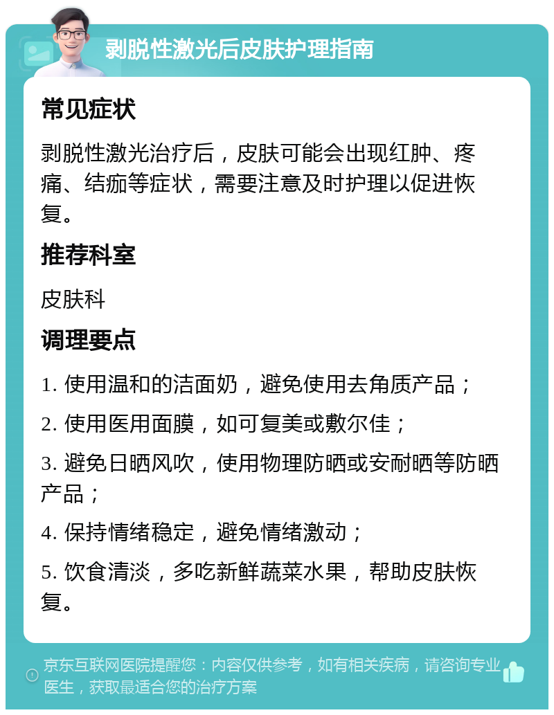 剥脱性激光后皮肤护理指南 常见症状 剥脱性激光治疗后，皮肤可能会出现红肿、疼痛、结痂等症状，需要注意及时护理以促进恢复。 推荐科室 皮肤科 调理要点 1. 使用温和的洁面奶，避免使用去角质产品； 2. 使用医用面膜，如可复美或敷尔佳； 3. 避免日晒风吹，使用物理防晒或安耐晒等防晒产品； 4. 保持情绪稳定，避免情绪激动； 5. 饮食清淡，多吃新鲜蔬菜水果，帮助皮肤恢复。