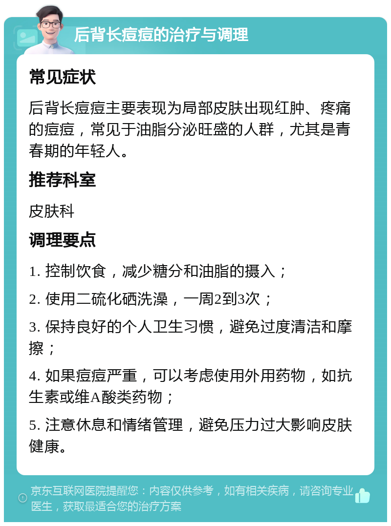 后背长痘痘的治疗与调理 常见症状 后背长痘痘主要表现为局部皮肤出现红肿、疼痛的痘痘，常见于油脂分泌旺盛的人群，尤其是青春期的年轻人。 推荐科室 皮肤科 调理要点 1. 控制饮食，减少糖分和油脂的摄入； 2. 使用二硫化硒洗澡，一周2到3次； 3. 保持良好的个人卫生习惯，避免过度清洁和摩擦； 4. 如果痘痘严重，可以考虑使用外用药物，如抗生素或维A酸类药物； 5. 注意休息和情绪管理，避免压力过大影响皮肤健康。