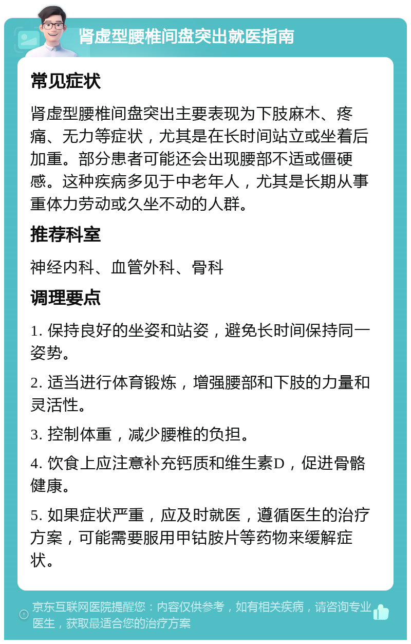 肾虚型腰椎间盘突出就医指南 常见症状 肾虚型腰椎间盘突出主要表现为下肢麻木、疼痛、无力等症状，尤其是在长时间站立或坐着后加重。部分患者可能还会出现腰部不适或僵硬感。这种疾病多见于中老年人，尤其是长期从事重体力劳动或久坐不动的人群。 推荐科室 神经内科、血管外科、骨科 调理要点 1. 保持良好的坐姿和站姿，避免长时间保持同一姿势。 2. 适当进行体育锻炼，增强腰部和下肢的力量和灵活性。 3. 控制体重，减少腰椎的负担。 4. 饮食上应注意补充钙质和维生素D，促进骨骼健康。 5. 如果症状严重，应及时就医，遵循医生的治疗方案，可能需要服用甲钴胺片等药物来缓解症状。