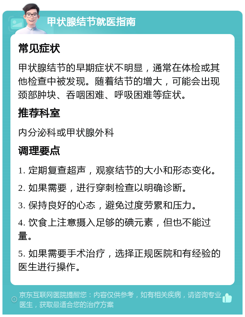 甲状腺结节就医指南 常见症状 甲状腺结节的早期症状不明显，通常在体检或其他检查中被发现。随着结节的增大，可能会出现颈部肿块、吞咽困难、呼吸困难等症状。 推荐科室 内分泌科或甲状腺外科 调理要点 1. 定期复查超声，观察结节的大小和形态变化。 2. 如果需要，进行穿刺检查以明确诊断。 3. 保持良好的心态，避免过度劳累和压力。 4. 饮食上注意摄入足够的碘元素，但也不能过量。 5. 如果需要手术治疗，选择正规医院和有经验的医生进行操作。