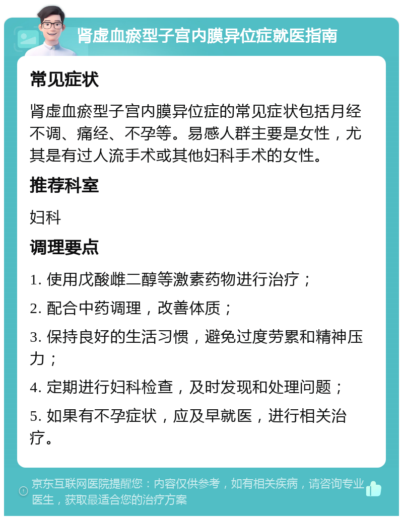 肾虚血瘀型子宫内膜异位症就医指南 常见症状 肾虚血瘀型子宫内膜异位症的常见症状包括月经不调、痛经、不孕等。易感人群主要是女性，尤其是有过人流手术或其他妇科手术的女性。 推荐科室 妇科 调理要点 1. 使用戊酸雌二醇等激素药物进行治疗； 2. 配合中药调理，改善体质； 3. 保持良好的生活习惯，避免过度劳累和精神压力； 4. 定期进行妇科检查，及时发现和处理问题； 5. 如果有不孕症状，应及早就医，进行相关治疗。