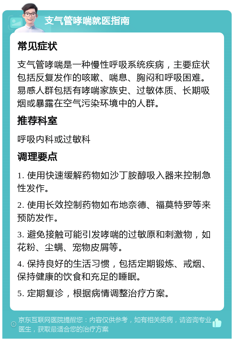 支气管哮喘就医指南 常见症状 支气管哮喘是一种慢性呼吸系统疾病，主要症状包括反复发作的咳嗽、喘息、胸闷和呼吸困难。易感人群包括有哮喘家族史、过敏体质、长期吸烟或暴露在空气污染环境中的人群。 推荐科室 呼吸内科或过敏科 调理要点 1. 使用快速缓解药物如沙丁胺醇吸入器来控制急性发作。 2. 使用长效控制药物如布地奈德、福莫特罗等来预防发作。 3. 避免接触可能引发哮喘的过敏原和刺激物，如花粉、尘螨、宠物皮屑等。 4. 保持良好的生活习惯，包括定期锻炼、戒烟、保持健康的饮食和充足的睡眠。 5. 定期复诊，根据病情调整治疗方案。