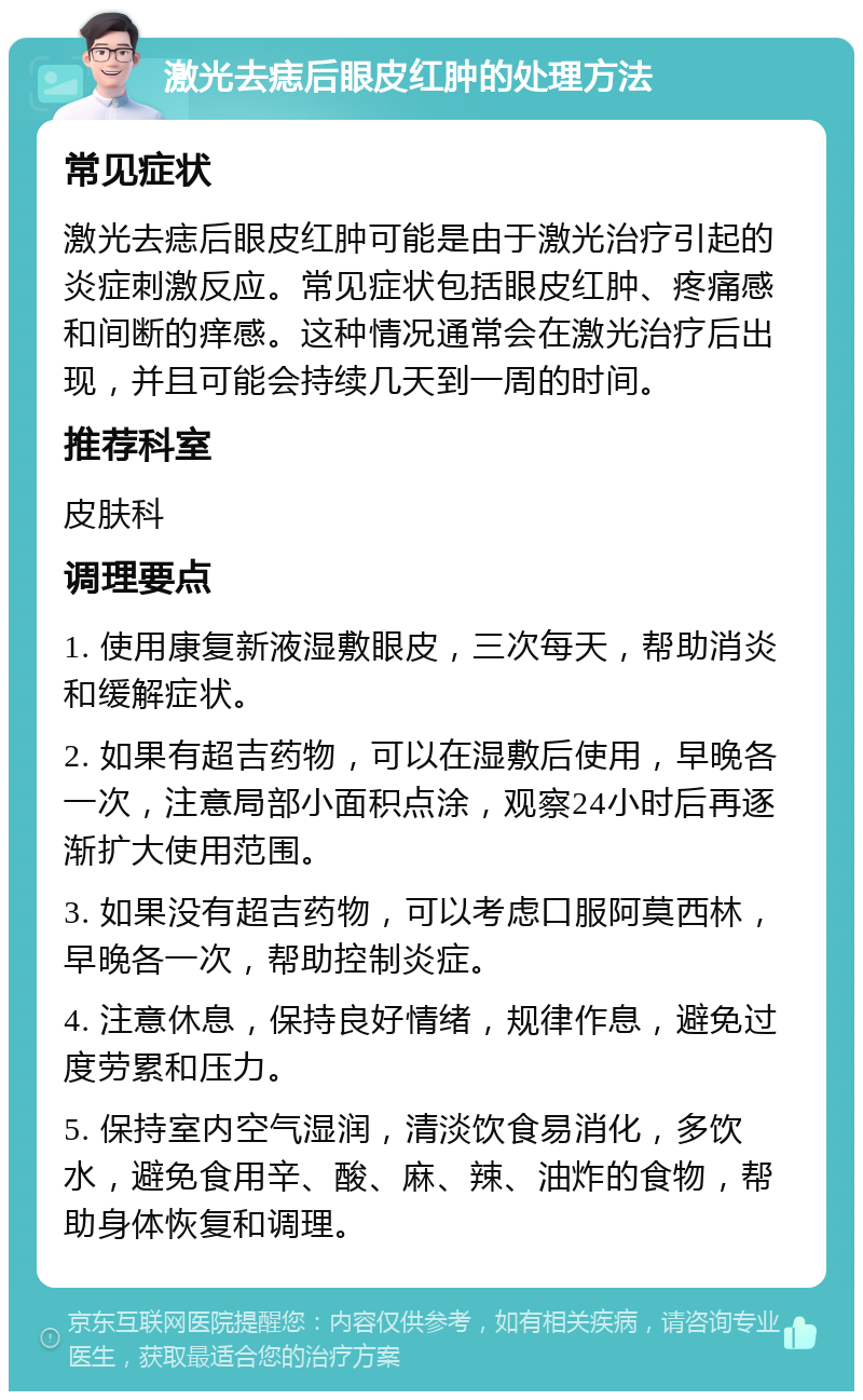 激光去痣后眼皮红肿的处理方法 常见症状 激光去痣后眼皮红肿可能是由于激光治疗引起的炎症刺激反应。常见症状包括眼皮红肿、疼痛感和间断的痒感。这种情况通常会在激光治疗后出现，并且可能会持续几天到一周的时间。 推荐科室 皮肤科 调理要点 1. 使用康复新液湿敷眼皮，三次每天，帮助消炎和缓解症状。 2. 如果有超吉药物，可以在湿敷后使用，早晚各一次，注意局部小面积点涂，观察24小时后再逐渐扩大使用范围。 3. 如果没有超吉药物，可以考虑口服阿莫西林，早晚各一次，帮助控制炎症。 4. 注意休息，保持良好情绪，规律作息，避免过度劳累和压力。 5. 保持室内空气湿润，清淡饮食易消化，多饮水，避免食用辛、酸、麻、辣、油炸的食物，帮助身体恢复和调理。