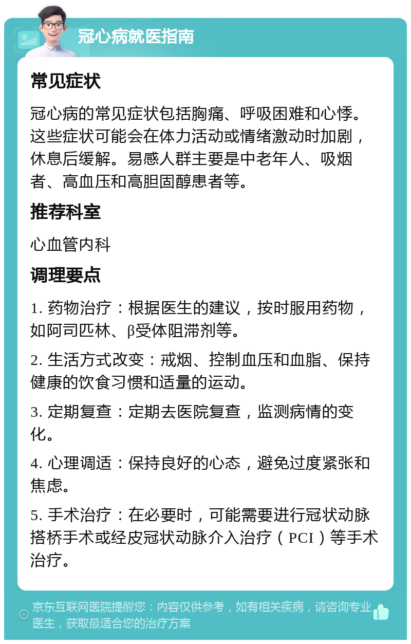 冠心病就医指南 常见症状 冠心病的常见症状包括胸痛、呼吸困难和心悸。这些症状可能会在体力活动或情绪激动时加剧，休息后缓解。易感人群主要是中老年人、吸烟者、高血压和高胆固醇患者等。 推荐科室 心血管内科 调理要点 1. 药物治疗：根据医生的建议，按时服用药物，如阿司匹林、β受体阻滞剂等。 2. 生活方式改变：戒烟、控制血压和血脂、保持健康的饮食习惯和适量的运动。 3. 定期复查：定期去医院复查，监测病情的变化。 4. 心理调适：保持良好的心态，避免过度紧张和焦虑。 5. 手术治疗：在必要时，可能需要进行冠状动脉搭桥手术或经皮冠状动脉介入治疗（PCI）等手术治疗。