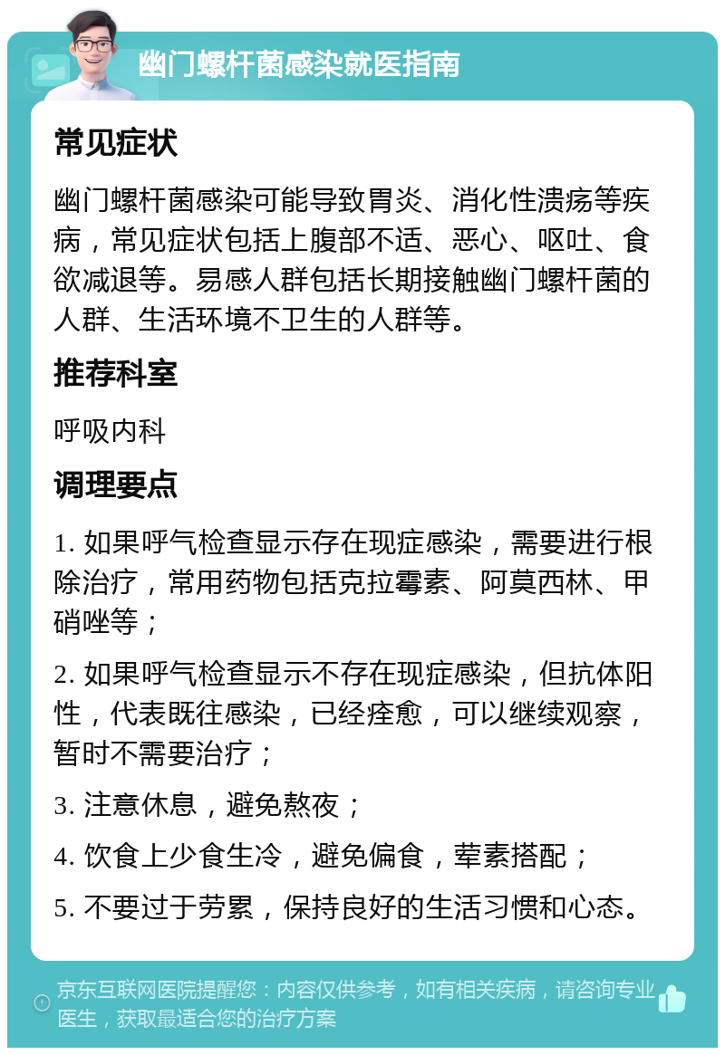 幽门螺杆菌感染就医指南 常见症状 幽门螺杆菌感染可能导致胃炎、消化性溃疡等疾病，常见症状包括上腹部不适、恶心、呕吐、食欲减退等。易感人群包括长期接触幽门螺杆菌的人群、生活环境不卫生的人群等。 推荐科室 呼吸内科 调理要点 1. 如果呼气检查显示存在现症感染，需要进行根除治疗，常用药物包括克拉霉素、阿莫西林、甲硝唑等； 2. 如果呼气检查显示不存在现症感染，但抗体阳性，代表既往感染，已经痊愈，可以继续观察，暂时不需要治疗； 3. 注意休息，避免熬夜； 4. 饮食上少食生冷，避免偏食，荤素搭配； 5. 不要过于劳累，保持良好的生活习惯和心态。