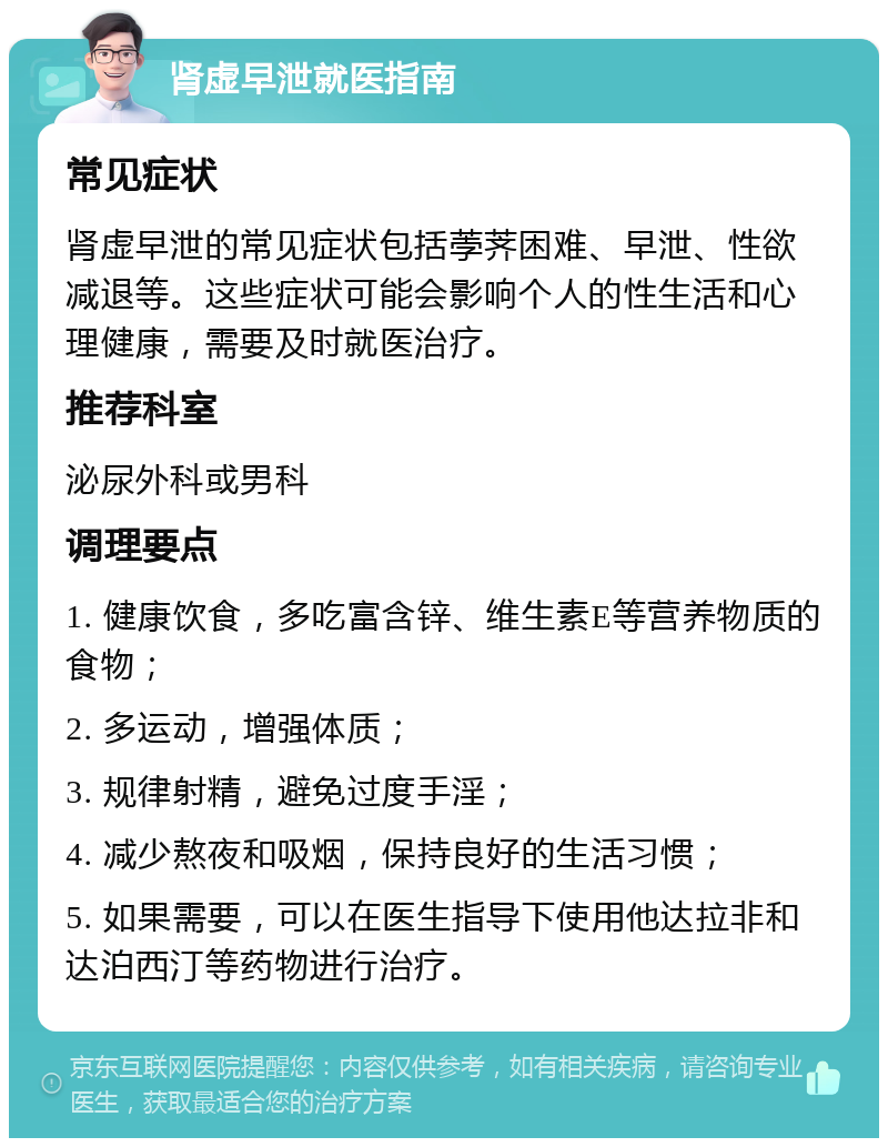 肾虚早泄就医指南 常见症状 肾虚早泄的常见症状包括荸荠困难、早泄、性欲减退等。这些症状可能会影响个人的性生活和心理健康，需要及时就医治疗。 推荐科室 泌尿外科或男科 调理要点 1. 健康饮食，多吃富含锌、维生素E等营养物质的食物； 2. 多运动，增强体质； 3. 规律射精，避免过度手淫； 4. 减少熬夜和吸烟，保持良好的生活习惯； 5. 如果需要，可以在医生指导下使用他达拉非和达泊西汀等药物进行治疗。