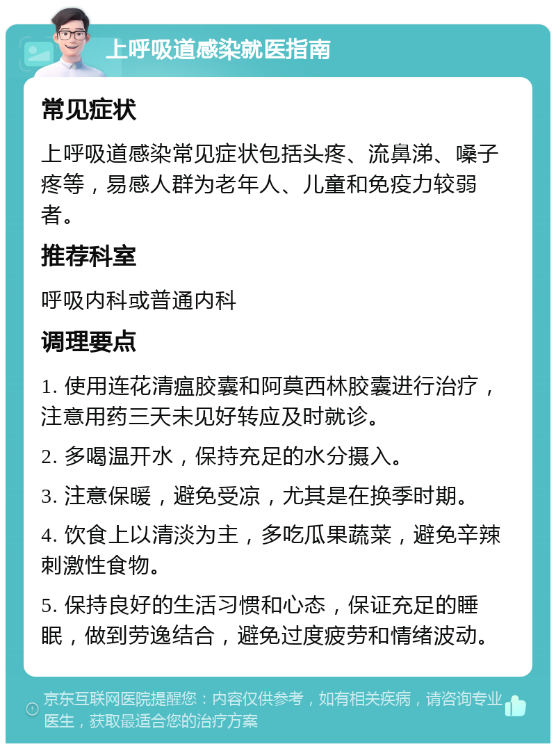 上呼吸道感染就医指南 常见症状 上呼吸道感染常见症状包括头疼、流鼻涕、嗓子疼等，易感人群为老年人、儿童和免疫力较弱者。 推荐科室 呼吸内科或普通内科 调理要点 1. 使用连花清瘟胶囊和阿莫西林胶囊进行治疗，注意用药三天未见好转应及时就诊。 2. 多喝温开水，保持充足的水分摄入。 3. 注意保暖，避免受凉，尤其是在换季时期。 4. 饮食上以清淡为主，多吃瓜果蔬菜，避免辛辣刺激性食物。 5. 保持良好的生活习惯和心态，保证充足的睡眠，做到劳逸结合，避免过度疲劳和情绪波动。