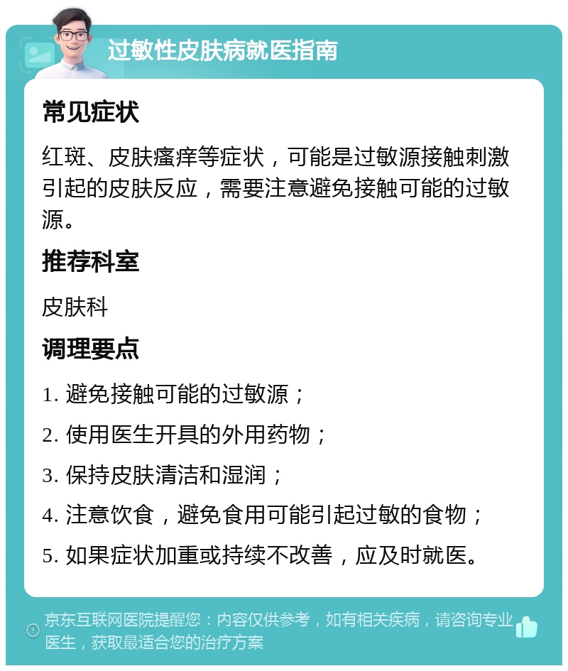 过敏性皮肤病就医指南 常见症状 红斑、皮肤瘙痒等症状，可能是过敏源接触刺激引起的皮肤反应，需要注意避免接触可能的过敏源。 推荐科室 皮肤科 调理要点 1. 避免接触可能的过敏源； 2. 使用医生开具的外用药物； 3. 保持皮肤清洁和湿润； 4. 注意饮食，避免食用可能引起过敏的食物； 5. 如果症状加重或持续不改善，应及时就医。