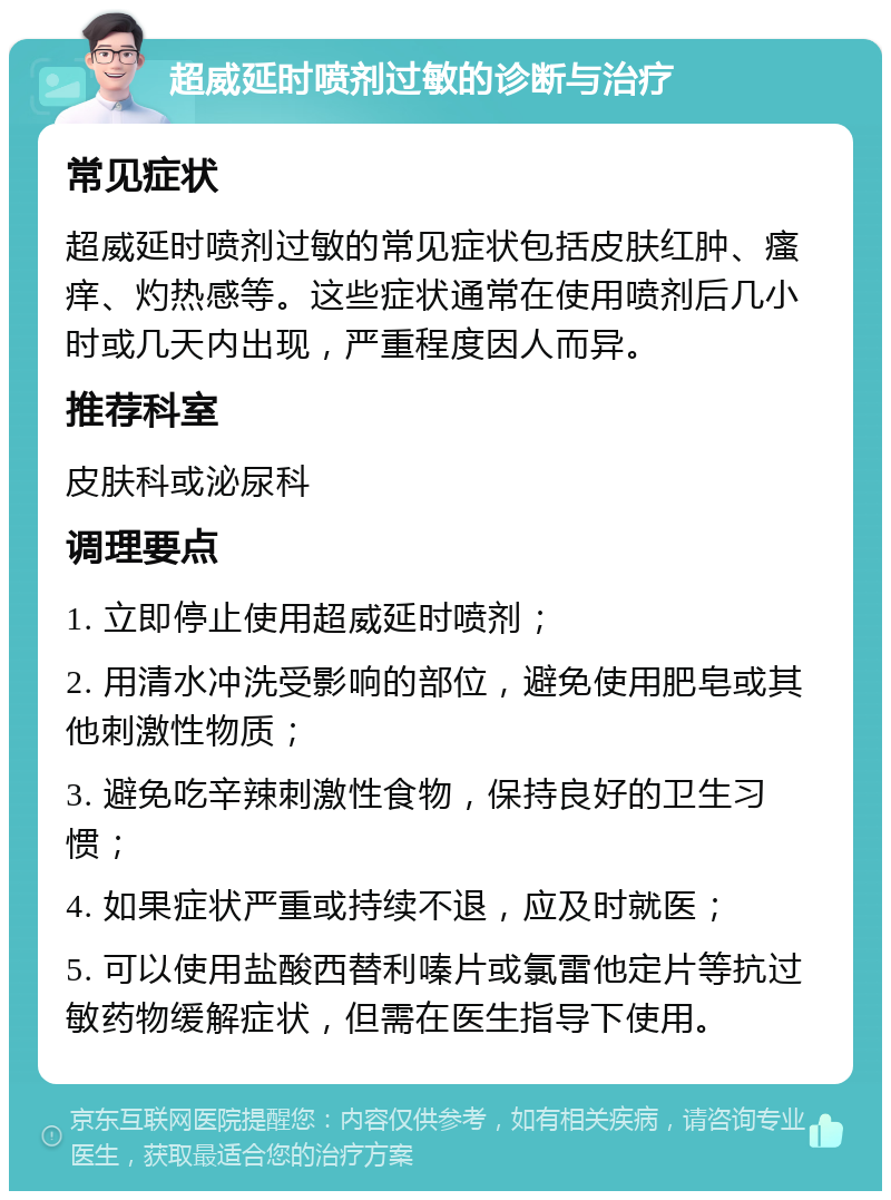 超威延时喷剂过敏的诊断与治疗 常见症状 超威延时喷剂过敏的常见症状包括皮肤红肿、瘙痒、灼热感等。这些症状通常在使用喷剂后几小时或几天内出现，严重程度因人而异。 推荐科室 皮肤科或泌尿科 调理要点 1. 立即停止使用超威延时喷剂； 2. 用清水冲洗受影响的部位，避免使用肥皂或其他刺激性物质； 3. 避免吃辛辣刺激性食物，保持良好的卫生习惯； 4. 如果症状严重或持续不退，应及时就医； 5. 可以使用盐酸西替利嗪片或氯雷他定片等抗过敏药物缓解症状，但需在医生指导下使用。