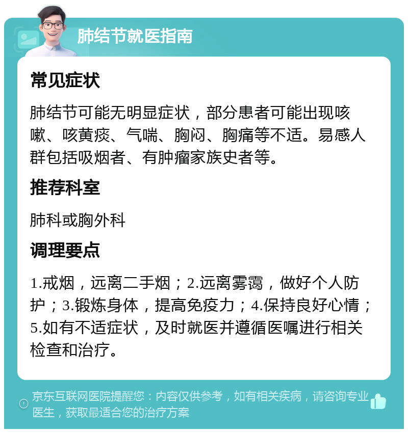 肺结节就医指南 常见症状 肺结节可能无明显症状，部分患者可能出现咳嗽、咳黄痰、气喘、胸闷、胸痛等不适。易感人群包括吸烟者、有肿瘤家族史者等。 推荐科室 肺科或胸外科 调理要点 1.戒烟，远离二手烟；2.远离雾霭，做好个人防护；3.锻炼身体，提高免疫力；4.保持良好心情；5.如有不适症状，及时就医并遵循医嘱进行相关检查和治疗。