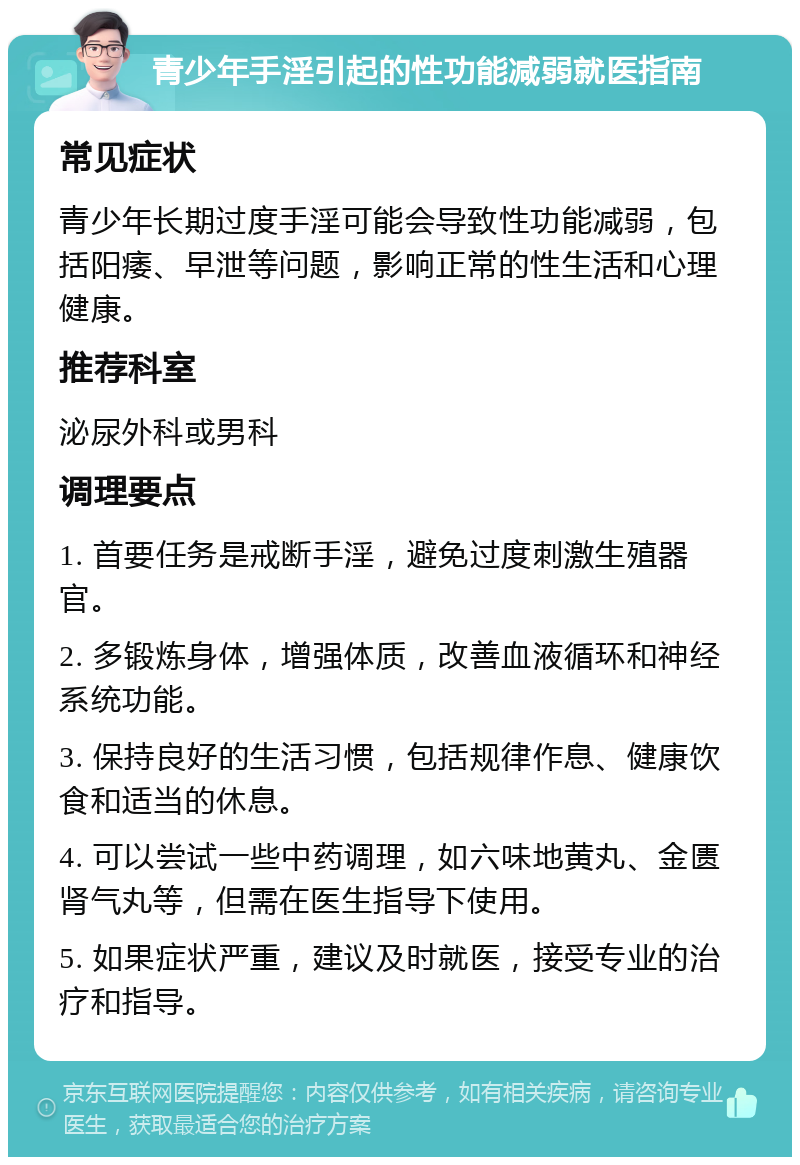 青少年手淫引起的性功能减弱就医指南 常见症状 青少年长期过度手淫可能会导致性功能减弱，包括阳痿、早泄等问题，影响正常的性生活和心理健康。 推荐科室 泌尿外科或男科 调理要点 1. 首要任务是戒断手淫，避免过度刺激生殖器官。 2. 多锻炼身体，增强体质，改善血液循环和神经系统功能。 3. 保持良好的生活习惯，包括规律作息、健康饮食和适当的休息。 4. 可以尝试一些中药调理，如六味地黄丸、金匮肾气丸等，但需在医生指导下使用。 5. 如果症状严重，建议及时就医，接受专业的治疗和指导。