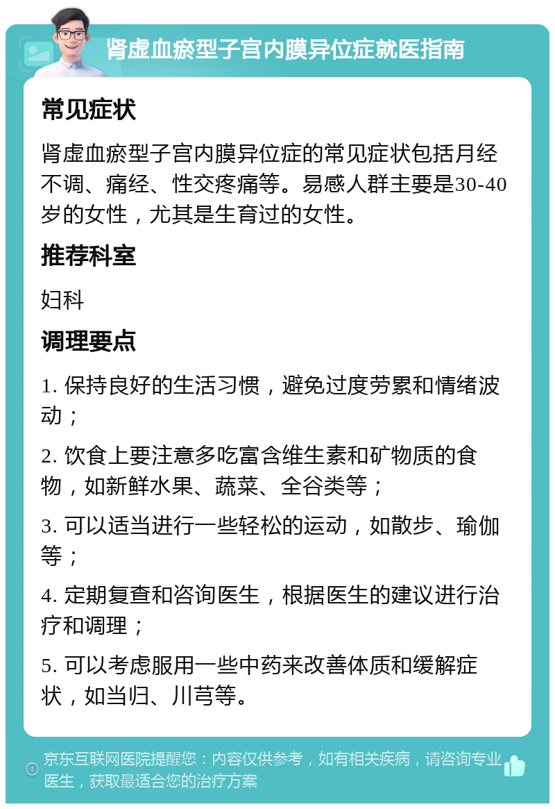 肾虚血瘀型子宫内膜异位症就医指南 常见症状 肾虚血瘀型子宫内膜异位症的常见症状包括月经不调、痛经、性交疼痛等。易感人群主要是30-40岁的女性，尤其是生育过的女性。 推荐科室 妇科 调理要点 1. 保持良好的生活习惯，避免过度劳累和情绪波动； 2. 饮食上要注意多吃富含维生素和矿物质的食物，如新鲜水果、蔬菜、全谷类等； 3. 可以适当进行一些轻松的运动，如散步、瑜伽等； 4. 定期复查和咨询医生，根据医生的建议进行治疗和调理； 5. 可以考虑服用一些中药来改善体质和缓解症状，如当归、川芎等。