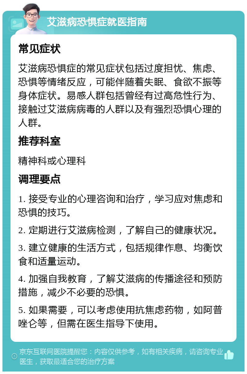 艾滋病恐惧症就医指南 常见症状 艾滋病恐惧症的常见症状包括过度担忧、焦虑、恐惧等情绪反应，可能伴随着失眠、食欲不振等身体症状。易感人群包括曾经有过高危性行为、接触过艾滋病病毒的人群以及有强烈恐惧心理的人群。 推荐科室 精神科或心理科 调理要点 1. 接受专业的心理咨询和治疗，学习应对焦虑和恐惧的技巧。 2. 定期进行艾滋病检测，了解自己的健康状况。 3. 建立健康的生活方式，包括规律作息、均衡饮食和适量运动。 4. 加强自我教育，了解艾滋病的传播途径和预防措施，减少不必要的恐惧。 5. 如果需要，可以考虑使用抗焦虑药物，如阿普唑仑等，但需在医生指导下使用。