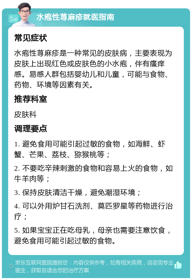 水疱性荨麻疹就医指南 常见症状 水疱性荨麻疹是一种常见的皮肤病，主要表现为皮肤上出现红色或皮肤色的小水疱，伴有瘙痒感。易感人群包括婴幼儿和儿童，可能与食物、药物、环境等因素有关。 推荐科室 皮肤科 调理要点 1. 避免食用可能引起过敏的食物，如海鲜、虾蟹、芒果、荔枝、猕猴桃等； 2. 不要吃辛辣刺激的食物和容易上火的食物，如牛羊肉等； 3. 保持皮肤清洁干燥，避免潮湿环境； 4. 可以外用炉甘石洗剂、莫匹罗星等药物进行治疗； 5. 如果宝宝正在吃母乳，母亲也需要注意饮食，避免食用可能引起过敏的食物。