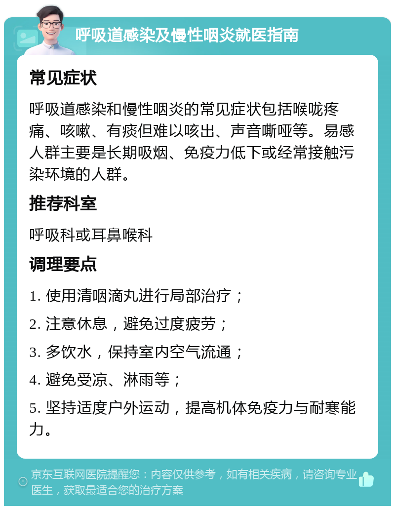 呼吸道感染及慢性咽炎就医指南 常见症状 呼吸道感染和慢性咽炎的常见症状包括喉咙疼痛、咳嗽、有痰但难以咳出、声音嘶哑等。易感人群主要是长期吸烟、免疫力低下或经常接触污染环境的人群。 推荐科室 呼吸科或耳鼻喉科 调理要点 1. 使用清咽滴丸进行局部治疗； 2. 注意休息，避免过度疲劳； 3. 多饮水，保持室内空气流通； 4. 避免受凉、淋雨等； 5. 坚持适度户外运动，提高机体免疫力与耐寒能力。