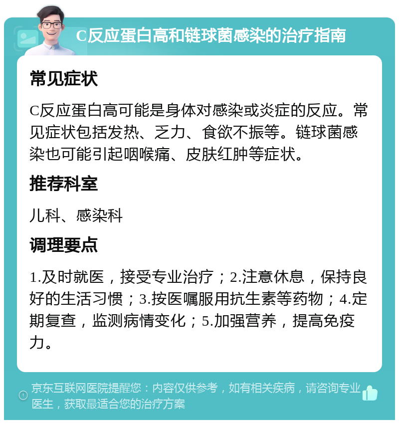 C反应蛋白高和链球菌感染的治疗指南 常见症状 C反应蛋白高可能是身体对感染或炎症的反应。常见症状包括发热、乏力、食欲不振等。链球菌感染也可能引起咽喉痛、皮肤红肿等症状。 推荐科室 儿科、感染科 调理要点 1.及时就医，接受专业治疗；2.注意休息，保持良好的生活习惯；3.按医嘱服用抗生素等药物；4.定期复查，监测病情变化；5.加强营养，提高免疫力。